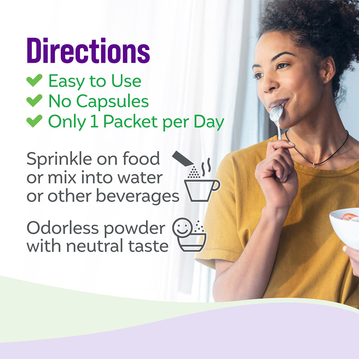 directions, easy to use, no capsules, only 1 packet per day. Sprinkle on food or mix into water or other beverages. Odorless powder with neutral taste.